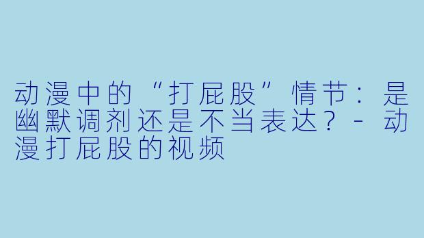 动漫中的“打屁股”情节:是幽默调剂还是不当表达?-动漫打屁股的视频