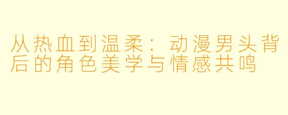 从热血到温柔：动漫男头背后的角色美学与情感共鸣