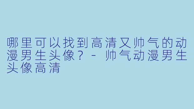 哪里可以找到高清又帅气的动漫男生头像？-帅气动漫男生头像高清