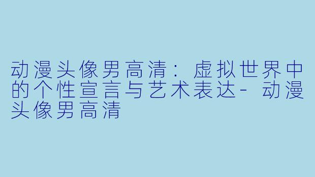 动漫头像男高清:虚拟世界中的个性宣言与艺术表达-动漫头像男高清