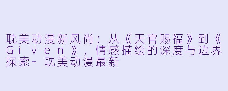 耽美动漫新风尚:从《天官赐福》到《Given》,情感描绘的深度与边界探索-耽美动漫最新
