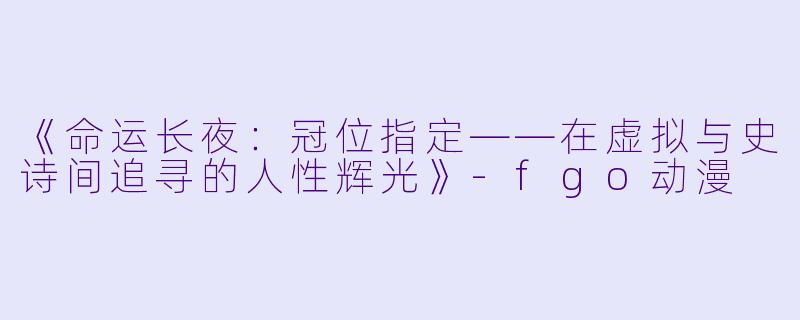 《命运长夜：冠位指定——在虚拟与史诗间追寻的人性辉光》-fgo动漫