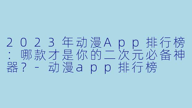 2023年动漫App排行榜：哪款才是你的二次元必备神器？-动漫app排行榜