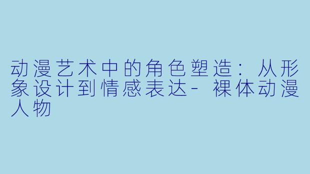 动漫艺术中的角色塑造：从形象设计到情感表达-裸体动漫人物