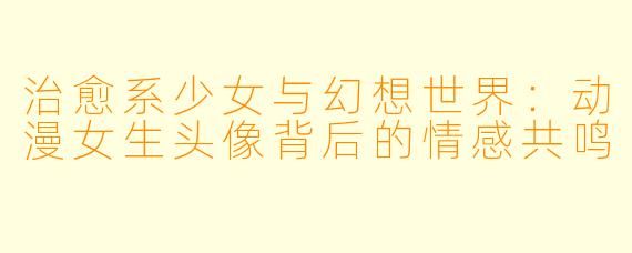 治愈系少女与幻想世界:动漫女生头像背后的情感共鸣