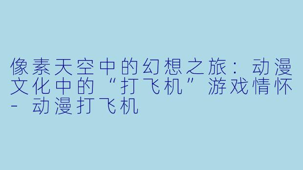像素天空中的幻想之旅：动漫文化中的“打飞机”游戏情怀-动漫打飞机