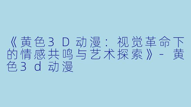 《黄色3D动漫：视觉革命下的情感共鸣与艺术探索》-黄色3d动漫