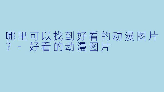 哪里可以找到好看的动漫图片？-好看的动漫图片