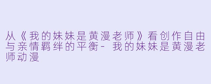 从《我的妹妹是黄漫老师》看创作自由与亲情羁绊的平衡-我的妹妹是黄漫老师动漫