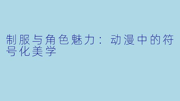 制服与角色魅力：动漫中的符号化美学