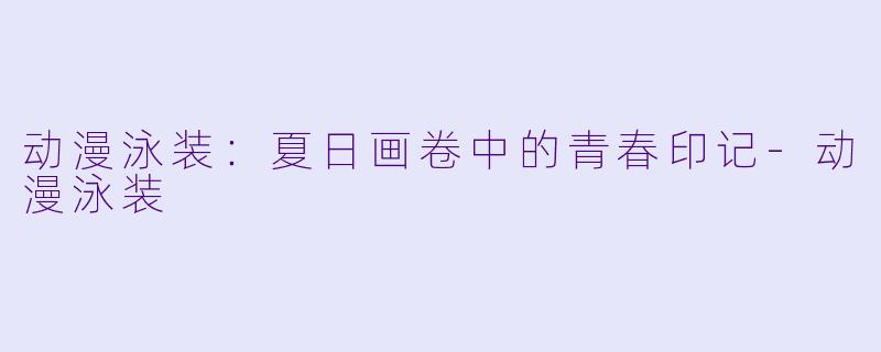 动漫泳装:夏日画卷中的青春印记-动漫泳装