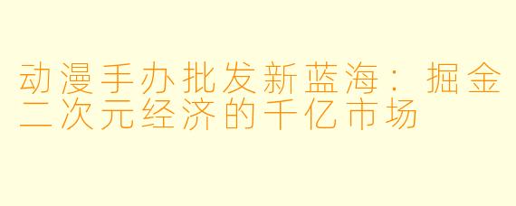 动漫手办批发新蓝海：掘金二次元经济的千亿市场