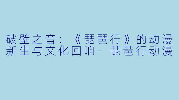破壁之音：《琵琶行》的动漫新生与文化回响-琵琶行动漫