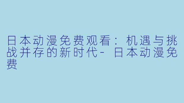日本动漫免费观看：机遇与挑战并存的新时代-日本动漫免费