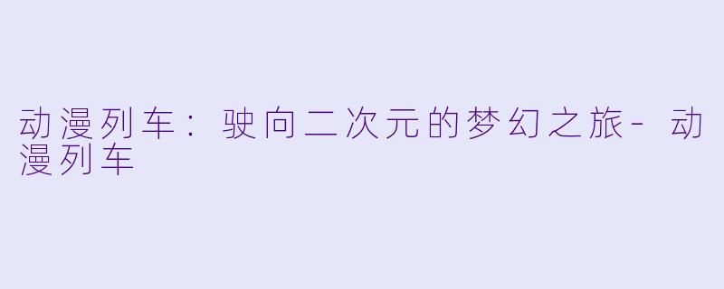 动漫列车：驶向二次元的梦幻之旅-动漫列车