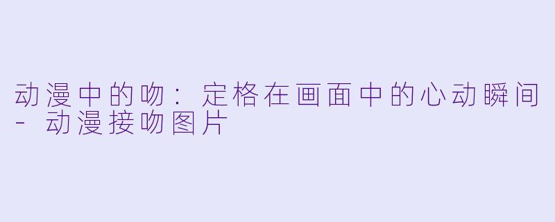 动漫中的吻：定格在画面中的心动瞬间-动漫接吻图片