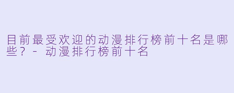 目前最受欢迎的动漫排行榜前十名是哪些？-动漫排行榜前十名