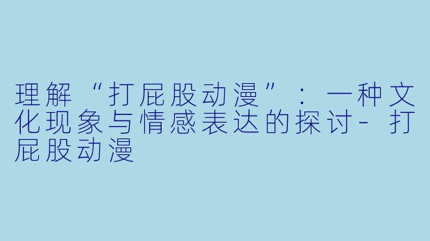 理解“打屁股动漫”：一种文化现象与情感表达的探讨-打屁股动漫