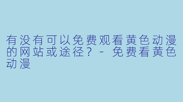 有没有可以免费观看黄色动漫的网站或途径?-免费看黄色动漫