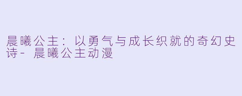 晨曦公主：以勇气与成长织就的奇幻史诗-晨曦公主动漫