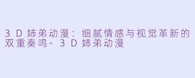 3D姉弟动漫：细腻情感与视觉革新的双重奏鸣-3D姉弟动漫