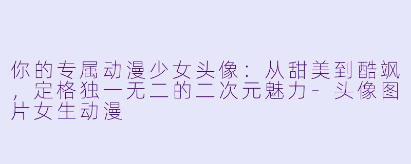 你的专属动漫少女头像：从甜美到酷飒，定格独一无二的二次元魅力-头像图片女生动漫