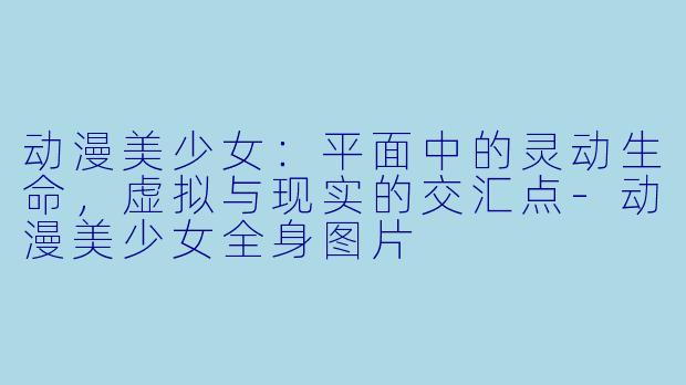 动漫美少女:平面中的灵动生命,虚拟与现实的交汇点-动漫美少女全身图片