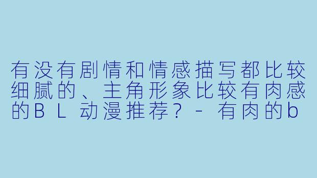 有没有剧情和情感描写都比较细腻的、主角形象比较有肉感的BL动漫推荐?-有肉的bl动漫