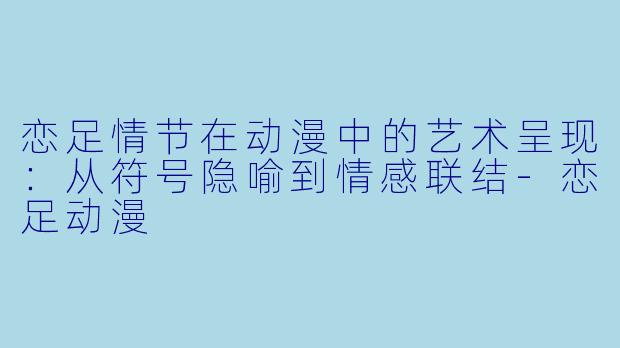 恋足情节在动漫中的艺术呈现：从符号隐喻到情感联结-恋足动漫