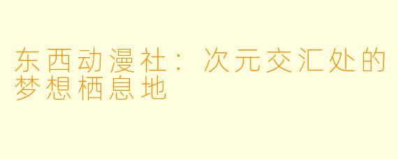 东西动漫社：次元交汇处的梦想栖息地