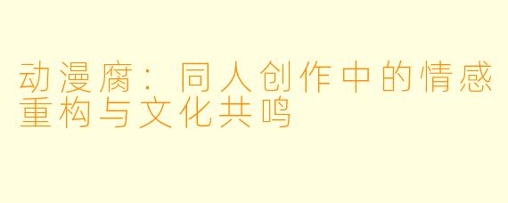 动漫腐：同人创作中的情感重构与文化共鸣