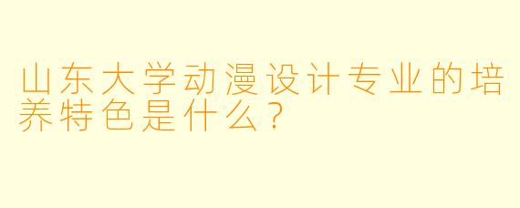 山东大学动漫设计专业的培养特色是什么？