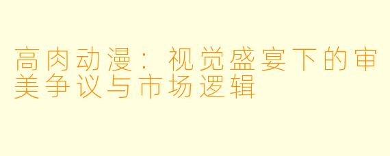 高肉动漫：视觉盛宴下的审美争议与市场逻辑