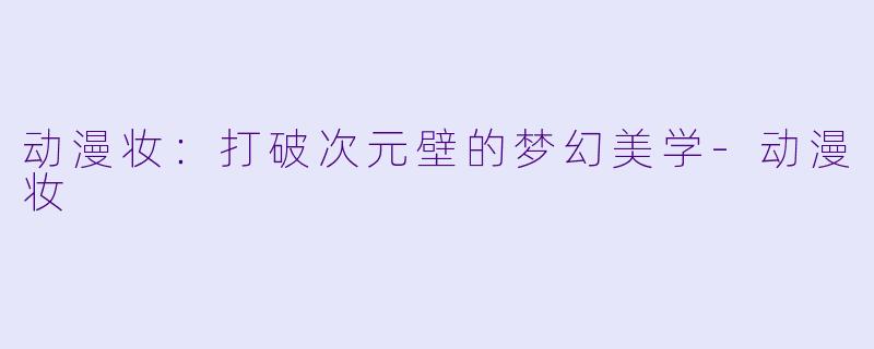 动漫妆:打破次元壁的梦幻美学-动漫妆