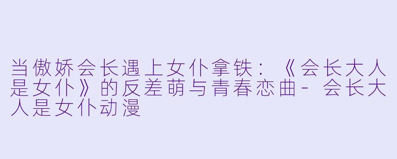 当傲娇会长遇上女仆拿铁：《会长大人是女仆》的反差萌与青春恋曲-会长大人是女仆动漫