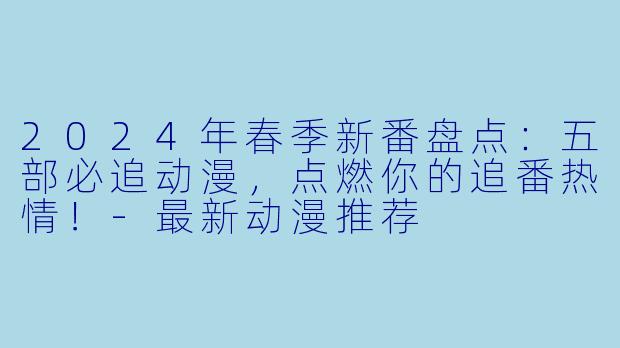 2024年春季新番盘点:五部必追动漫,点燃你的追番热情!-最新动漫推荐