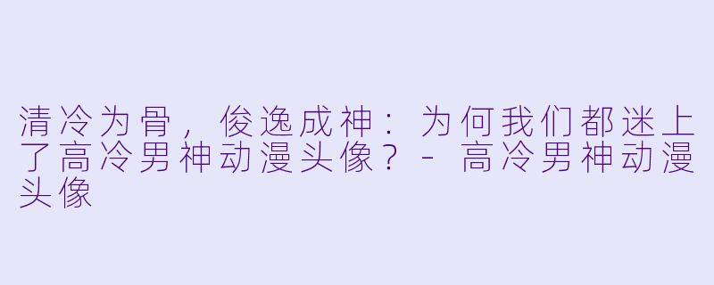 清冷为骨，俊逸成神：为何我们都迷上了高冷男神动漫头像？-高冷男神动漫头像