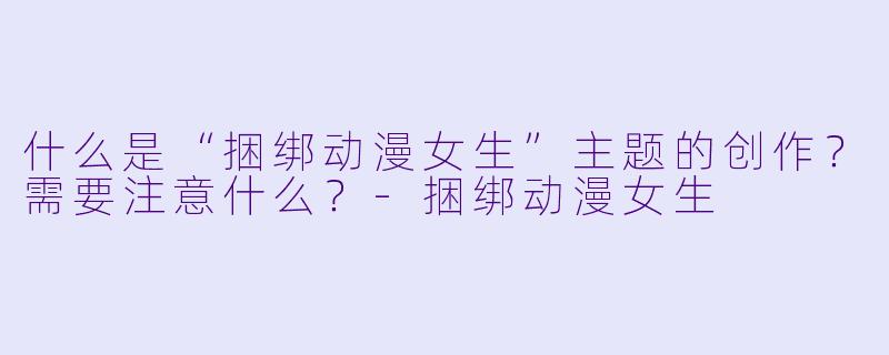 什么是“捆绑动漫女生”主题的创作？需要注意什么？