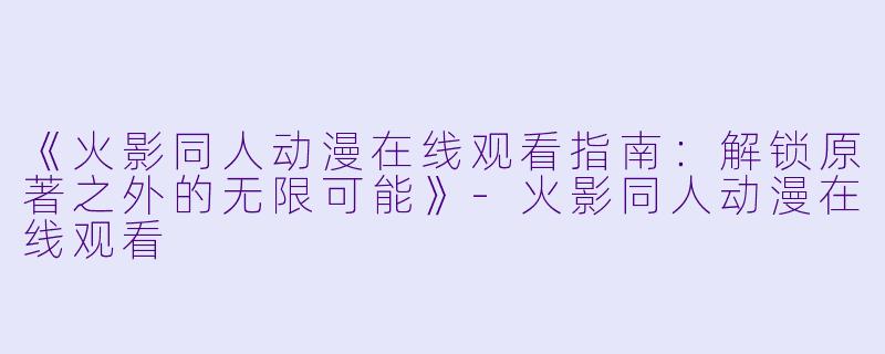 《火影同人动漫在线观看指南:解锁原著之外的无限可能》-火影同人动漫在线观看