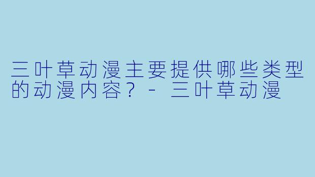 三叶草动漫主要提供哪些类型的动漫内容？-三叶草动漫