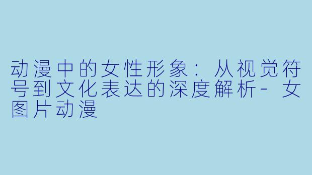 动漫中的女性形象:从视觉符号到文化表达的深度解析-女图片动漫