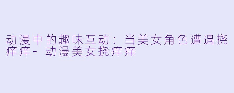 动漫中的趣味互动:当美女角色遭遇挠痒痒-动漫美女挠痒痒