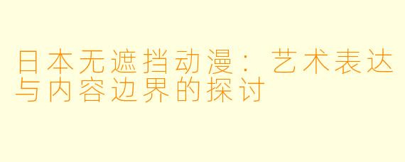 日本无遮挡动漫:艺术表达与内容边界的探讨