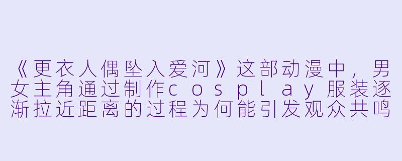《更衣人偶坠入爱河》这部动漫中，男女主角通过制作cosplay服装逐渐拉近距离的过程为何能引发观众共鸣？