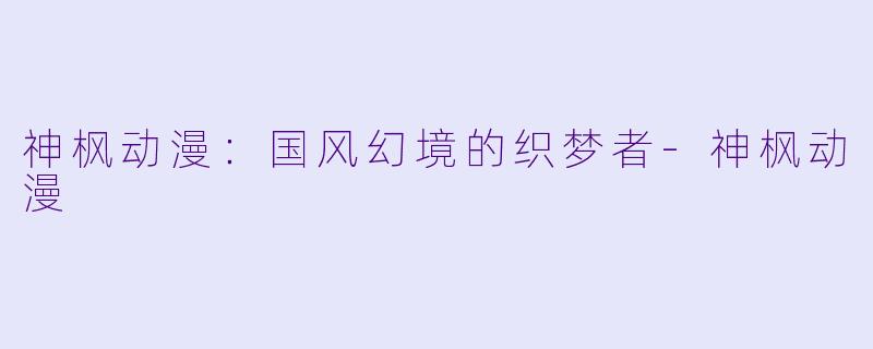 神枫动漫:国风幻境的织梦者-神枫动漫