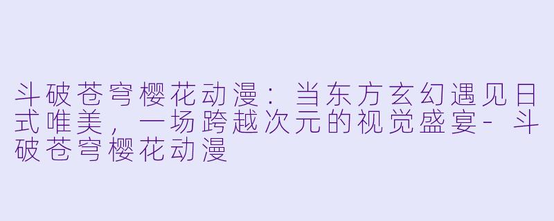 斗破苍穹樱花动漫:当东方玄幻遇见日式唯美,一场跨越次元的视觉盛宴-斗破苍穹樱花动漫