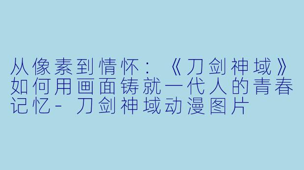 从像素到情怀：《刀剑神域》如何用画面铸就一代人的青春记忆-刀剑神域动漫图片