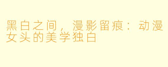 黑白之间，漫影留痕：动漫女头的美学独白