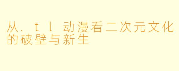 从.tl动漫看二次元文化的破壁与新生
