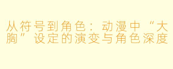 从符号到角色:动漫中“大胸”设定的演变与角色深度